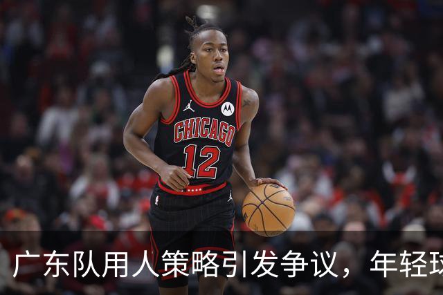 广东队用人策略引发争议，年轻球员表现被忽视