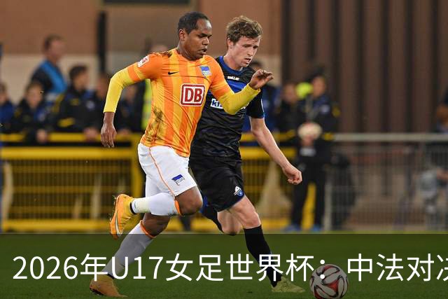 2026年U17女足世界杯：中法对决解析与战术考量